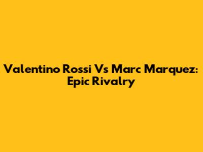 Valentino Rossi Vs Marc Marquez: Epic Rivalry