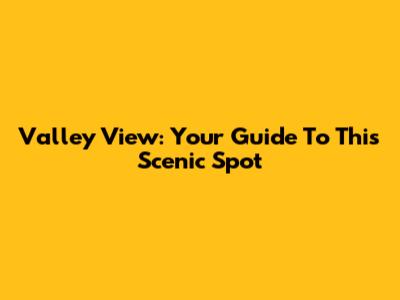 Valley View: Your Guide To This Scenic Spot
