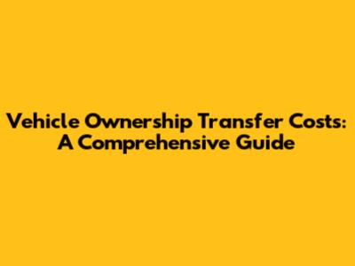 Vehicle Ownership Transfer Costs: A Comprehensive Guide