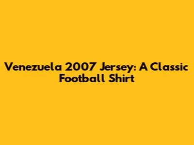 Venezuela 2007 Jersey: A Classic Football Shirt