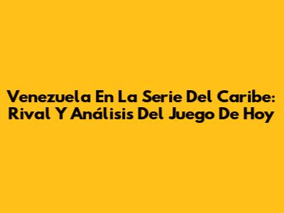 Venezuela En La Serie Del Caribe: Rival Y Análisis Del Juego De Hoy