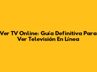 Ver TV Online: Guía Definitiva Para Ver Televisión En Línea