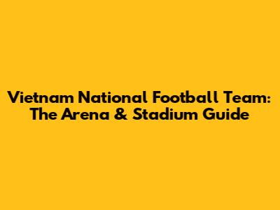 Vietnam National Football Team: The Arena & Stadium Guide