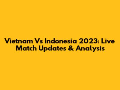 Vietnam Vs Indonesia 2023: Live Match Updates & Analysis