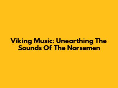 Viking Music: Unearthing The Sounds Of The Norsemen