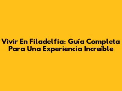 Vivir En Filadelfia: Guía Completa Para Una Experiencia Increíble