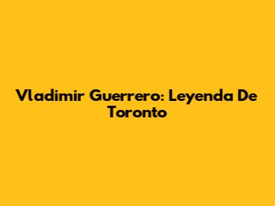Vladimir Guerrero: Leyenda De Toronto