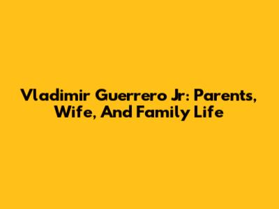 Vladimir Guerrero Jr: Parents, Wife, And Family Life