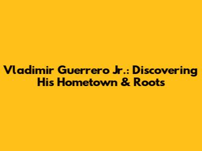 Vladimir Guerrero Jr.: Discovering His Hometown & Roots