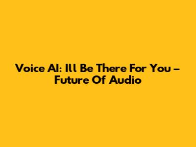 Voice AI: I'll Be There For You – Future Of Audio