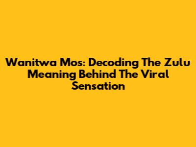 Wanitwa Mos: Decoding The Zulu Meaning Behind The Viral Sensation