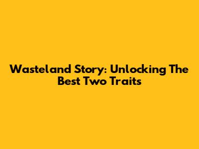 Wasteland Story: Unlocking The Best Two Traits