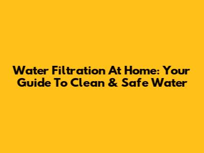 Water Filtration At Home: Your Guide To Clean & Safe Water