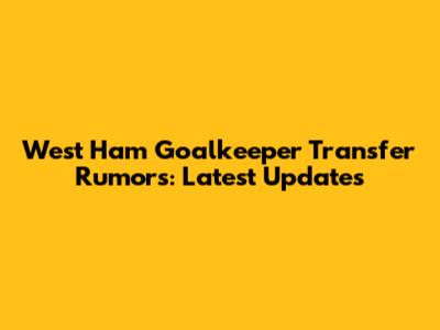 West Ham Goalkeeper Transfer Rumors: Latest Updates