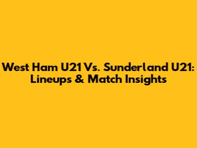 West Ham U21 Vs. Sunderland U21: Lineups & Match Insights