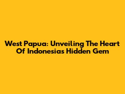 West Papua: Unveiling The Heart Of Indonesia's Hidden Gem