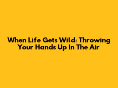 When Life Gets Wild: Throwing Your Hands Up In The Air