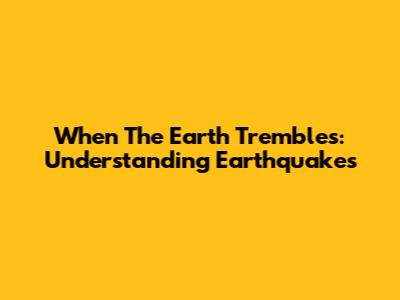 When The Earth Trembles: Understanding Earthquakes