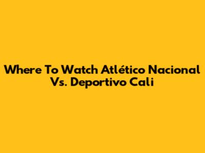 Where To Watch Atlético Nacional Vs. Deportivo Cali