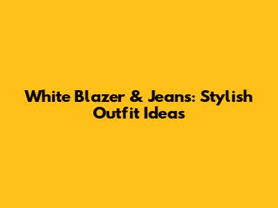 White Blazer & Jeans: Stylish Outfit Ideas