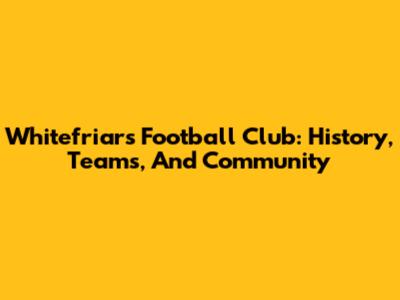 Whitefriars Football Club: History, Teams, And Community