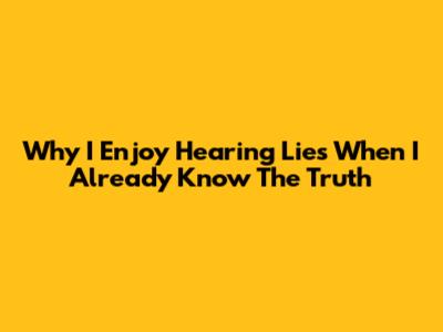 Why I Enjoy Hearing Lies When I Already Know The Truth