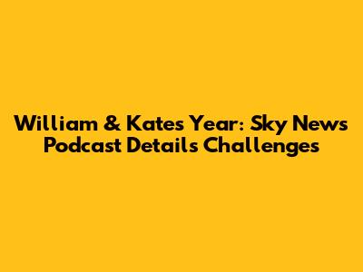 William & Kate's Year: Sky News Podcast Details Challenges