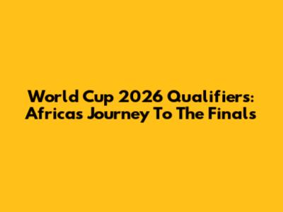 World Cup 2026 Qualifiers: Africa's Journey To The Finals