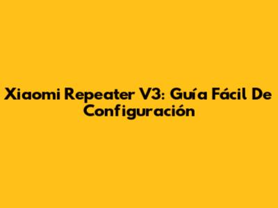 Xiaomi Repeater V3: Guía Fácil De Configuración