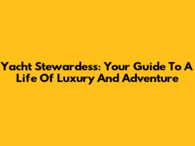 Yacht Stewardess: Your Guide To A Life Of Luxury And Adventure