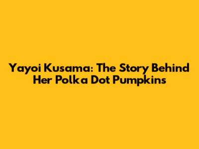 Yayoi Kusama: The Story Behind Her Polka Dot Pumpkins