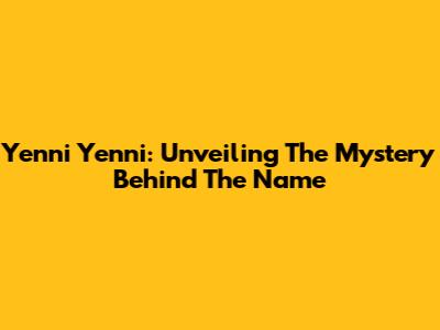 Yenni Yenni: Unveiling The Mystery Behind The Name