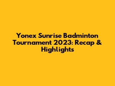 Yonex Sunrise Badminton Tournament 2023: Recap & Highlights