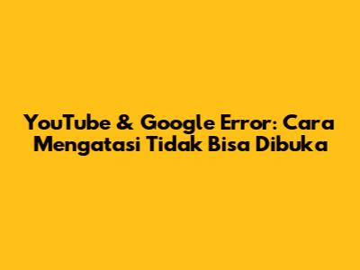 YouTube & Google Error: Cara Mengatasi "Tidak Bisa Dibuka"