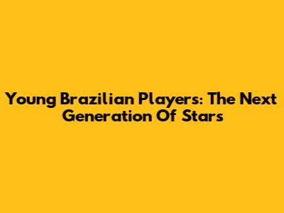 Young Brazilian Players: The Next Generation Of Stars