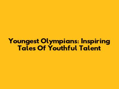 Youngest Olympians: Inspiring Tales Of Youthful Talent