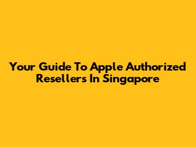 Your Guide To Apple Authorized Resellers In Singapore