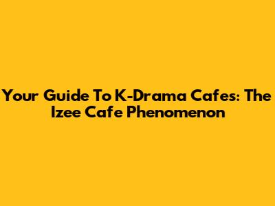 Your Guide To K-Drama Cafes: The Izee Cafe Phenomenon