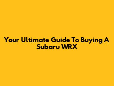 Your Ultimate Guide To Buying A Subaru WRX