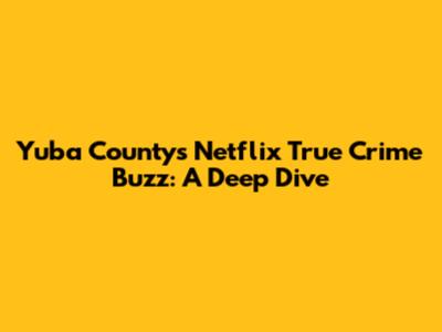 Yuba County's Netflix True Crime Buzz: A Deep Dive
