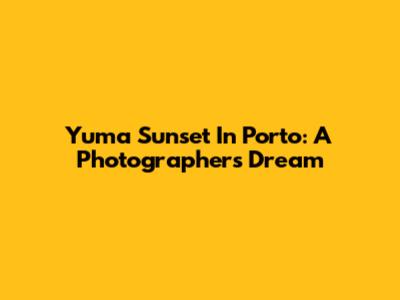 Yuma Sunset In Porto: A Photographer's Dream