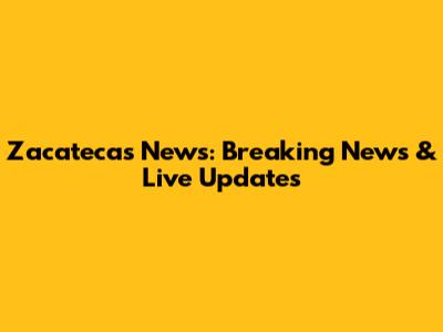 Zacatecas News: Breaking News & Live Updates