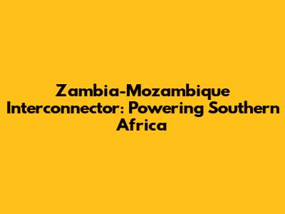 Zambia-Mozambique Interconnector: Powering Southern Africa