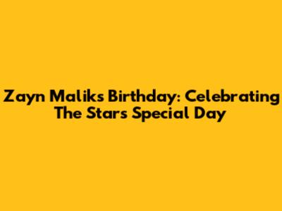 Zayn Malik's Birthday: Celebrating The Star's Special Day
