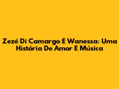 Zezé Di Camargo E Wanessa: Uma História De Amor E Música