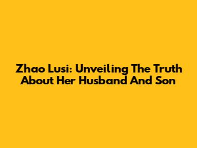 Zhao Lusi: Unveiling The Truth About Her Husband And Son