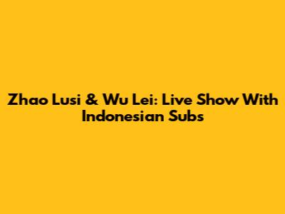 Zhao Lusi & Wu Lei: Live Show With Indonesian Subs