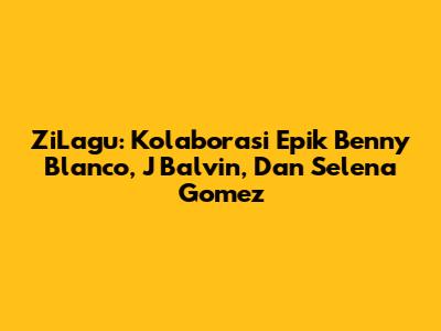 ZiLagu: Kolaborasi Epik Benny Blanco, J Balvin, Dan Selena Gomez