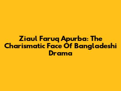 Ziaul Faruq Apurba: The Charismatic Face Of Bangladeshi Drama