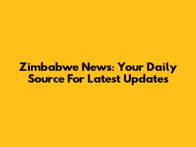 Zimbabwe News: Your Daily Source For Latest Updates